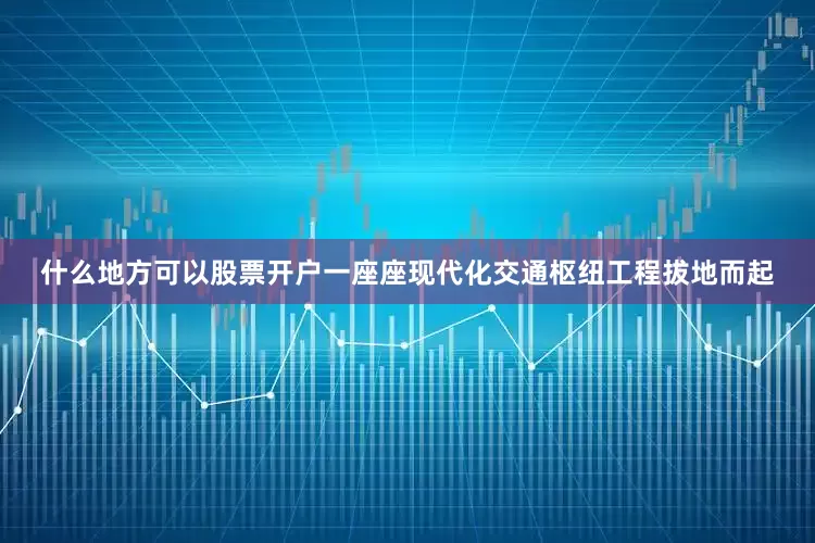 什么地方可以股票开户一座座现代化交通枢纽工程拔地而起