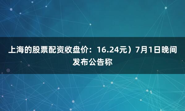 上海的股票配资收盘价：16.24元）7月1日晚间发布公告称