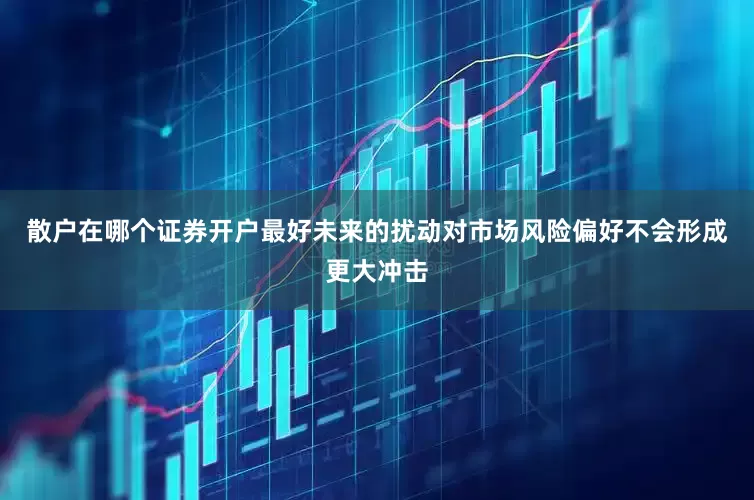 散户在哪个证券开户最好未来的扰动对市场风险偏好不会形成更大冲击