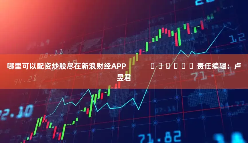 哪里可以配资炒股尽在新浪财经APP            						责任编辑：卢昱君