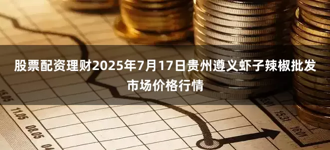 股票配资理财2025年7月17日贵州遵义虾子辣椒批发市场价格行情