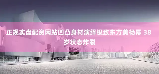 正规实盘配资网站凹凸身材演绎极致东方美杨幂 38 岁状态炸裂