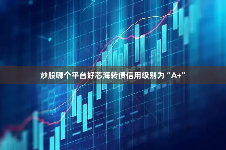 炒股哪个平台好芯海转债信用级别为“A+”