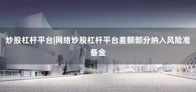 炒股杠杆平台|网络炒股杠杆平台差额部分纳入风险准备金