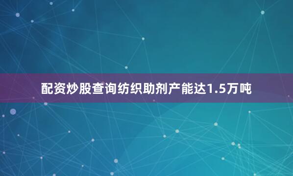 配资炒股查询纺织助剂产能达1.5万吨