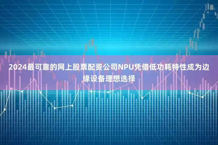 2024最可靠的网上股票配资公司NPU凭借低功耗特性成为边缘设备理想选择