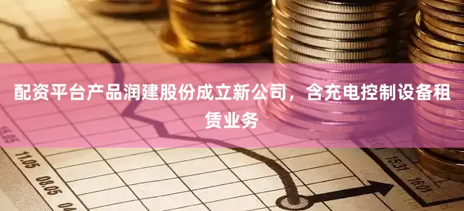 配资平台产品润建股份成立新公司，含充电控制设备租赁业务