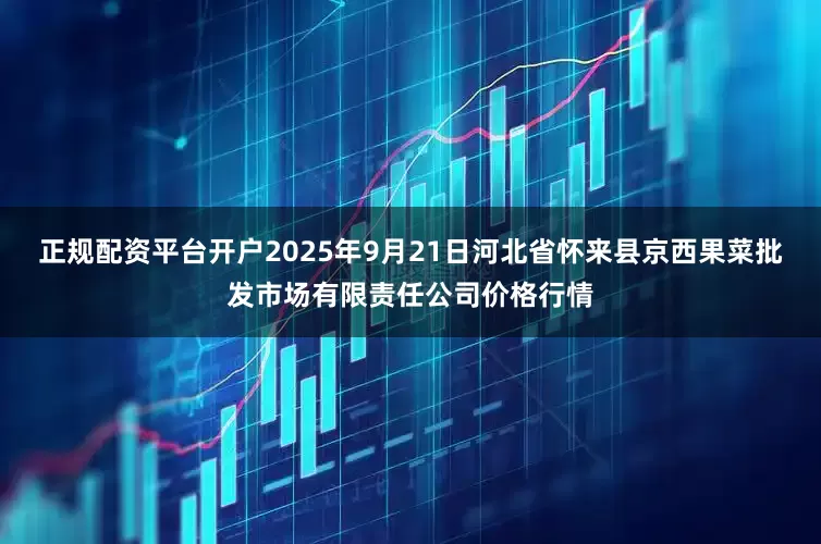 正规配资平台开户2025年9月21日河北省怀来县京西果菜批发市场有限责任公司价格行情
