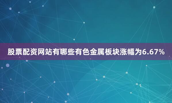 股票配资网站有哪些有色金属板块涨幅为6.67%