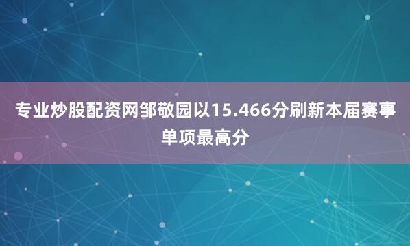 专业炒股配资网邹敬园以15.466分刷新本届赛事单项最高分