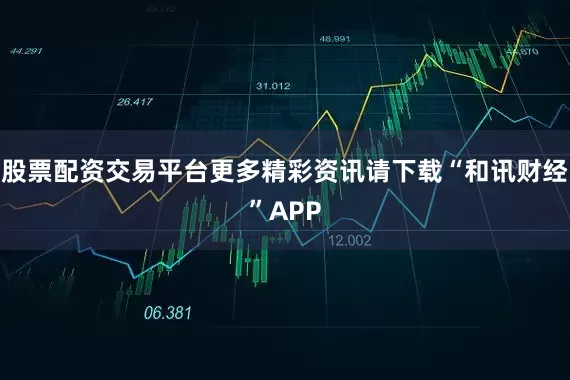 股票配资交易平台更多精彩资讯请下载“和讯财经”APP