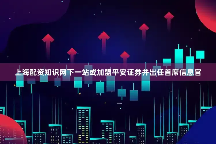 上海配资知识网下一站或加盟平安证券并出任首席信息官
